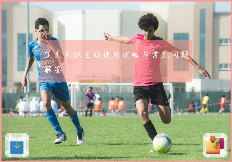 亚美买球主站使用攻略与常见问题解答