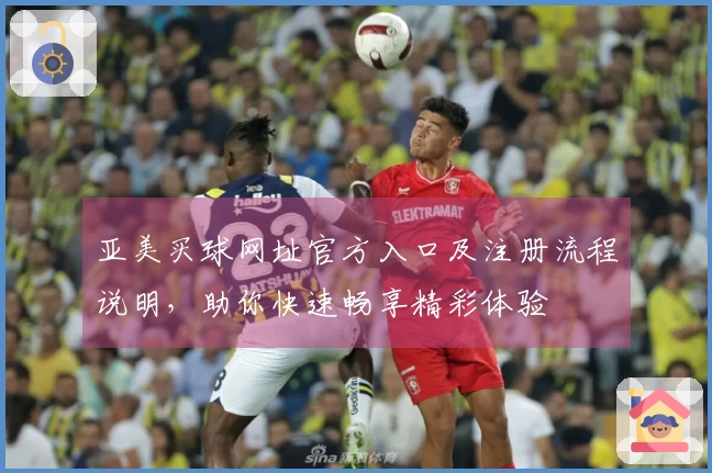 亚美买球网址官方入口及注册流程说明，助你快速畅享精彩体验